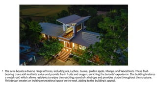 • The area boasts a diverse range of trees, including ata, Lychee, Guava, golden apple, Mango, and Wood Nuts. These fruit-
bearing trees add aesthetic value and provide fresh fruits and oxygen, enriching the tenants' experience. The building features
a metal roof, which allows residents to enjoy the soothing sound of raindrops and provides shade throughout the structure.
This design creates an inviting recreational space on the roof, adding to the building's appeal.
 
