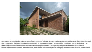 At the site, an emotional preponderance of spirit held the ‘solitude of space,’ offering moments of introspection. The solitude of
space represents the opportunity to find a moment of loneliness to reflect on something in different places worldwide. The
poem’s focus on the soul relates to the idea of a unifying component. Thoughtfully designed spaces can create soulful
connections from the past for the family over generations, which allow people to engage with their souls, culture, and tradition.
 