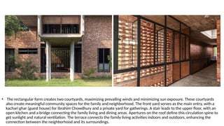 • The rectangular form creates two courtyards, maximizing prevailing winds and minimizing sun exposure. These courtyards
also create meaningful community spaces for the family and neighborhood. The front yard serves as the main entry, with a
kachari ghar (guest house) for Ibrahim Chowdhury and a private yard for gatherings. A stair leads to the upper floor, with an
open kitchen and a bridge connecting the family living and dining areas. Apertures on the roof define this circulation spine to
get sunlight and natural ventilation. The terrace connects the family living activities indoors and outdoors, enhancing the
connection between the neighborhood and its surroundings.
 