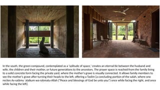 In the south, the green compound, contemplated as a 'solitude of space,' creates an eternal tie between the husband and
wife, the children and their mother, or future generations to the ancestors. The prayer space is reached from the family living
to a solid concrete form facing the private yard, where the mother's grave is visually connected. It allows family members to
see the mother's grave after turning their heads to the left, offering a Taslim [a concluding portion of the salah, where one
recites As-salāmu ʿalaikum wa-raḥmatu-Allah ("Peace and blessings of God be unto you") once while facing the right, and once
while facing the left].
 