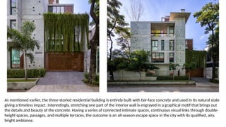 As mentioned earlier, the three-storied residential building is entirely built with fair-face concrete and used in its natural state
giving a timeless impact. Interestingly, stretching one part of the interior wall is engraved in a graphical motif that brings out
the details and beauty of the concrete. Having a series of connected intimate spaces, continuous visual links through double-
height spaces, passages, and multiple terraces, the outcome is an all-season escape space in the city with its qualified, airy,
bright ambiance.
 