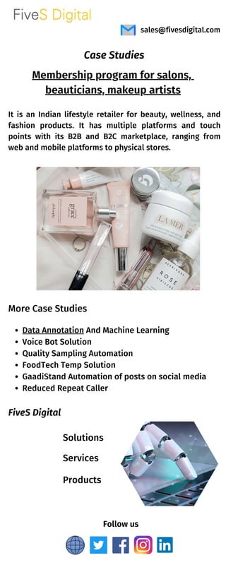 More Case Studies
Membership program for salons,
beauticians, makeup artists
Follow us
Data Annotation And Machine Learning
Voice Bot Solution
Quality Sampling Automation
FoodTech Temp Solution
GaadiStand Automation of posts on social media
Reduced Repeat Caller
sales@fivesdigital.com
It is an Indian lifestyle retailer for beauty, wellness, and
fashion products. It has multiple platforms and touch
points with its B2B and B2C marketplace, ranging from
web and mobile platforms to physical stores.
Case Studies
FiveS Digital
Services
Solutions
Products
 