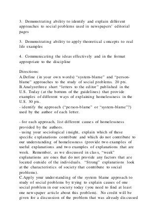 3. Demonstrating ability to identify and explain different
approaches to social problems used in newspapers’ editorial
pages
3. Demonstrating ability to apply theoretical concepts to real
life examples
4. Communicating the ideas effectively and in the format
appropriate to the discipline
Directions:
A.Define (in your own words) “system-blame” and “person-
blame” approaches to the study of social problems. 20 pts.
B.Analyzethree short “letters to the editor” published in the
U.S. Today (at the bottom of the guidelines) that provide
examples of different ways of explaining homelessness in the
U.S. 30 pts.
- identify the approach (“person-blame” or “system-blame”?)
used by the author of each letter.
- for each approach, list different causes of homelessness
provided by the authors.
- using your sociological insight, explain which of these
specific explanations contribute and which do not contribute to
our understanding of homelessness (provide two examples of
useful explanations and two examples of explanations that are
week. Remember, as we discussed in class, “weak”
explanations are ones that do not provide any factors that are
located outside of the individuals. “Strong” explanations look
at the characteristics of society that contribute to social
problems).
C.Apply your understanding of the system blame approach to
study of social problems by trying to explain causes of one
social problem in our society today (you need to find at least
one newspaper article about this problem). No credit will be
given for a discussion of the problem that was already discussed
 