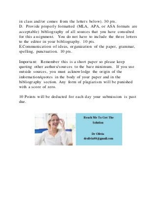 in class and/or comes from the letters below). 30 pts.
D. Provide properly formatted (MLA, APA, or ASA formats are
acceptable) bibliography of all sources that you have consulted
for this assignment. You do not have to include the three letters
to the editor in your bibliography. 10 pts.
E.Communication of ideas, organization of the paper, grammar,
spelling, punctuation. 10 pts.
Important: Remember this is a short paper so please keep
quoting other authors/sources to the bare minimum. If you use
outside sources, you must acknowledge the origin of the
information/quotes in the body of your paper and in the
bibliography section. Any form of plagiarism will be punished
with a score of zero.
10 Points will be deducted for each day your submission is past
due.
 