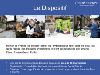 Le Dispositif




Menier et Yvonne sa célèbre petite fille emblématique font voler en éclat les
idées reçues : les boissons chocolatées ne sont pas réservées aux enfants !
Cible : Presse Grand Public



•   Une soirée événementielle dans une école avec plus de 50 journalistes
•   Organisation d’une dictée énoncée par la comédienne Sonia Dubois
•   Création d’une page Facebook « Yvonne is back! » pour réunir tous les fans
    d’Yvonne
 