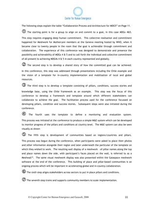 The following steps explain the table “Collaboration Process and Architecture for MDG5” on Page 11.

     The starting point is for a group to align on and commit to a goal, in this case MDGs 4&5.

This step requires engaging deep human commitment. This collective realisation and commitment
happened for Meshwork for Mothercare members at the Geneva meeting hosted by WHO, when it
became clear to twenty people in the room that the goal is achievable through commitment and
collaboration. The experience of this conference was designed to demonstrate and presence the
possibility and achievability of MDGs 4 & 5 and to call forth the individual and collective commitment
of all present to achieving MDG4s 4 & 5 in each country represented and globally.

     The second step is to develop a shared story of how the committed goal can be achieved.

In this conference, this step was addressed through presentations including the Chile example and
the vision of a template for in-country implementation and mobilisation of local and global
resources.

     The third step is to develop a template consisting of pillars, conditions, success stories and

knowledge base, using the Chile framework as an example.              This step was the focus of this
conference to develop a framework and template around which different stakeholders can
collaborate to achieve the goal.      The facilitation process used for the conference focussed on
developing pillars, condition and success stories. Subsequent steps were also initiated during the
conference.

      The     fourth   uses   the   template   to   define   a   monitoring   and   evaluation   system.

This process was initiated at the conference to produce a simple M&E system which can be developed
to monitor progress of the pillars and conditions at country level. The M&E system can also be seen
visually as shown

     The fifth step is development of communities based on regions/countries and pillars.

This process was begun during the conference, when participants were asked to place their photos
and other information alongside their region and later underneath the particular of the template on
which they wished to work. The resulting wall display of a meshwork – of pillar names along the top
and place names down the side, with participant’s faces placed on the wall, is referred to as a
Meshwall™. The same visual meshwork display was also presented within the Gaiaspace meshwork
software at the end of the conference. This building of place and pillar-based communities is an
ongoing process which will be important in accelerating global and in-country collaboration.

    The sixth step aligns stakeholders across sectors to put in place pillars and conditions.


    The seventh step trains and supports community members to scale implementation.




     © Copyright Center for Human Emergence and Gaiasoft, 2008                                    10
 