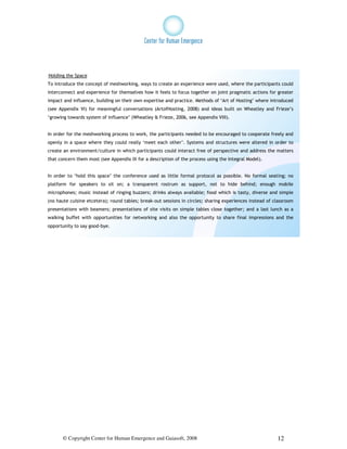 Holding the Space
To introduce the concept of meshworking, ways to create an experience were used, where the participants could
interconnect and experience for themselves how it feels to focus together on joint pragmatic actions for greater
impact and influence, building on their own expertise and practice. Methods of ‘Art of Hosting’ where introduced
(see Appendix VI) for meaningful conversations (ArtofHosting, 2008) and ideas built on Wheatley and Frieze’s
‘growing towards system of influence’ (Wheatley & Frieze, 2006, see Appendix VIII).


In order for the meshworking process to work, the participants needed to be encouraged to cooperate freely and
openly in a space where they could really ‘meet each other’. Systems and structures were altered in order to
create an environment/culture in which participants could interact free of perspective and address the matters
that concern them most (see Appendix IX for a description of the process using the Integral Model).


In order to ‘hold this space’ the conference used as little formal protocol as possible. No formal seating; no
platform for speakers to sit on; a transparent rostrum as support, not to hide behind; enough mobile
microphones; music instead of ringing buzzers; drinks always available; food which is tasty, diverse and simple
(no haute cuisine etcetera); round tables; break-out sessions in circles; sharing experiences instead of classroom
presentations with beamers; presentations of site visits on simple tables close together; and a last lunch as a
walking buffet with opportunities for networking and also the opportunity to share final impressions and the
opportunity to say good-bye.




       © Copyright Center for Human Emergence and Gaiasoft, 2008                                          12
 