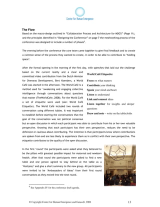 The Flow
Based on the macro-design outlined in “Collaboration Process and Architecture for MDG5” (Page 11),
and the principles identified in “Designing the Conference” on page 7 the meshworking process of the
conference was designed to include a number of phases6.


The evening before the conference the core team came together to give final feedback and to create
a common sense of the process they wanted to create, in order to be able to contribute to ‘holding
space’.


After the formal opening in the morning of the first day, with speeches that laid out the challenge
based on the current reality and a clear and
                                                             World Café Etiquette:
committed video contribution from the Dutch Minister
for Overseas Development, Bert Koenders, a World             Focus on what matters
Café was started in the afternoon. The World Café is a       Contribute your thinking
method used for ‘awakening and engaging collective           Speak your mind and heart
intelligence through conversations about questions           Listen to understand
that matter (TheWorldCafe, 2008). For the World Café
                                                             Link and connect ideas
a set of etiquette were used (see: World Café
                                                             Listen together for insights and deeper
Etiquette). The World Café included two rounds of
                                                             questions
conversation using different tables. It was important
                                                             Draw and note – write on the tablecloths
to establish before starting the conversations that the
goal of the conversation was not political consensus
but an open discussion in which each participant was able to contribute from his or her own valuable
perspective. Knowing that each participant has their own perspective, reduces the need to be
defensive or cautious about contributing. The intention is that participants know where contributions
are spoken from and are less likely to experience them as in conflict with their own perspective. The
etiquette contributes to the quality of the open discussion.


In the first ‘round’ the participants were asked what they believed to
be the pillars with greatest possible impact for maternal and newborn
health. After that round the participants were asked to find a new
table and one person agreed to stay behind at the table as a
‘Host(ess)’ and give a short summary to the new group. All participants
were invited to be ‘Ambassadors of Ideas’ from their first round
conversations as they moved into the next round.



      6
          See Appendix IV for the conference draft agenda.




      © Copyright Center for Human Emergence and Gaiasoft, 2008                                  13
 