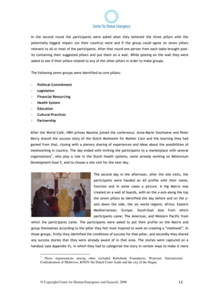 In the second round the participants were asked what they believed the three pillars with the
potentially biggest impact (on their country) were and if the group could agree on seven pillars
relevant to all or most of the participants. After that round one person from each table brought post-
its containing their suggested pillars and put them on a wall. While posting on the wall they were
asked to see if their pillars related to any of the other pillars in order to make groups.


The following seven groups were identified as core pillars:


-   Political Commitment
-   Legislation
-   Financial Resourcing
-   Health System
-   Education
-   Cultural Practices
-   Partnership


After the World Café, HRH prinses Maxima joined the conference. Anne-Marie Voorhoeve and Peter
Merry shared the success story of the Dutch Meshwork for Mother Care and the learning they had
gained from that, closing with a plenary sharing of experiences and ideas about the possibilities of
meshworking in country. The day ended with inviting the participants to a marketplace with several
organizations7, who play a role in the Dutch health systems, some already working on Millennium
Development Goal 5, and to choose a site visit for the next day.


                                          The second day in the afternoon, after the site visits, the
                                          participants were handed an A5 profile with their name,
                                          function and in some cases a picture. A big Matrix was
                                          created on a wall of boards, with on the x-axis along the top
                                          the seven pillars as identified the day before and on the y-
                                          axis down the side, the six world regions: Africa; Eastern
                                          Mediterranean;      Europe;   South-East   Asia    from   which
                                          participants came; The Americas; and Western Pacific from
which the participants came. The participants were asked to put their profile on the Matrix and
group themselves according to the pillar they felt most inspired to work on creating a “meshwall”. In
those groups, firstly they identified the conditions of success for that pillar, and secondly they shared
any success stories that they were already aware of in that area. The stories were captured on a
handout (see Appendix V), in which they had to categorize the story in certain ways to make it more


      7
        These organizations among other included Rabobank Foundation, Waternet, International
      Confederation of Midwives, KNOV the Dutch Court Audit and the city of the Hague.




      © Copyright Center for Human Emergence and Gaiasoft, 2008                                     14
 