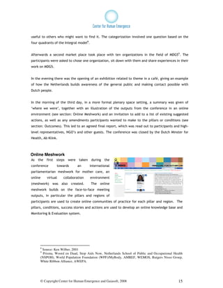 useful to others who might want to find it. The categorization involved one question based on the
four quadrants of the Integral model8.


Afterwards a second market place took place with ten organizations in the field of MDG59. The
participants were asked to chose one organization, sit down with them and share experiences in their
work on MDG5.


In the evening there was the opening of an exhibition related to theme in a café, giving an example
of how the Netherlands builds awareness of the general public and making contact possible with
Dutch people.


In the morning of the third day, in a more formal plenary space setting, a summary was given of
‘where we were’, together with an illustration of the outputs from the conference in an online
environment (see section: Online Meshwork) and an invitation to add to a list of existing suggested
actions, as well as any amendments participants wanted to make to the pillars or conditions (see
section: Outcomes). This led to an agreed final report, which was read out to participants and high-
level representatives, NGO’s and other guests. The conference was closed by the Dutch Minster for
Health, Ab Klink.



Online Meshwork
As   the   first   steps     were   taken    during   the
conference         towards          an      international
parliamentarian meshwork for mother care, an
online     virtual     collaboration        environment
(meshwork)     was    also    created.      The   online
meshwork builds on the face-to-face meeting
outputs, in particular the pillars and regions of
participants are used to create online communities of practice for each pillar and region. The
pillars, conditions, success stories and actions are used to develop an online knowledge base and
Monitoring & Evaluation system.




      8
       Source: Ken Wilber, 2001
      9
        Prisma, Woord en Daad, Stop Aids Now, Netherlands School of Public and Occupational Health
      (NSPOH), World Population Foundation (WPF)/MyBody, AMREF, WEMOS, Rutgers Nisso Groep,
      White Ribbon Alliance, AWEPA.




      © Copyright Center for Human Emergence and Gaiasoft, 2008                                15
 