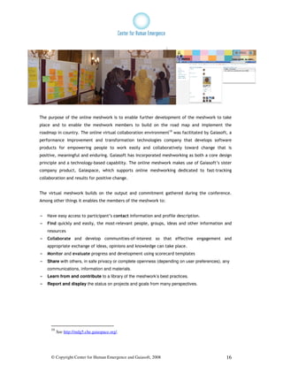 The purpose of the online meshwork is to enable further development of the meshwork to take
place and to enable the meshwork members to build on the road map and implement the
roadmap in country. The online virtual collaboration environment10 was facilitated by Gaiasoft, a
performance improvement and transformation technologies company that develops software
products for empowering people to work easily and collaboratively toward change that is
positive, meaningful and enduring. Gaiasoft has incorporated meshworking as both a core design
principle and a technology-based capability. The online meshwork makes use of Gaiasoft’s sister
company product, Gaiaspace, which supports online meshworking dedicated to fast-tracking
collaboration and results for positive change.


The virtual meshwork builds on the output and commitment gathered during the conference.
Among other things it enables the members of the meshwork to:


- Have easy access to participant’s contact information and profile description.
- Find quickly and easily, the most-relevant people, groups, ideas and other information and
    resources
- Collaborate and develop communities-of-interest so that effective engagement and
    appropriate exchange of ideas, opinions and knowledge can take place.
- Monitor and evaluate progress and development using scorecard templates
- Share with others, in safe privacy or complete openness (depending on user preferences), any
    communications, information and materials.
- Learn from and contribute to a library of the meshwork’s best practices.
- Report and display the status on projects and goals from many perspectives.




      10
           See http://mdg5.che.gaiaspace.org/.




      © Copyright Center for Human Emergence and Gaiasoft, 2008                               16
 