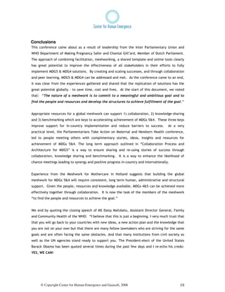 Conclusions
This conference came about as a result of leadership from the Inter Parliamentary Union and
WHO Department of Making Pregnancy Safer and Chantal Gill’ard, Member of Dutch Parliament.
The approach of combining facilitation, meshworking, a shared template and online tools clearly
has great potential to improve the effectiveness of all stakeholders in their efforts to fully
implement MDG5 & MDG4 solutions. By creating and scaling successes, and through collaboration
and peer learning, MDG5 & MDG4 can be addressed and met. As the conference came to an end,
it was clear from the experiences gathered and shared that the replication of solutions has the
great potential globally – to save time, cost and lives. At the start of this document, we noted
that: “The nature of a meshwork is to commit to a meaningful and ambitious goal and to
find the people and resources and develop the structures to achieve fulfillment of the goal.”


Appropriate resources for a global meshwork can support 1) collaboration, 2) knowledge-sharing
and 3) benchmarking which are keys to accelerating achievement of MDGs 5&4. These three keys
improve support for in-country implementation and reduce barriers to success.          At a very
practical level, the Parliamentarians Take Action on Maternal and Newborn Health conference,
led to people meeting others with complimentary stories, ideas, insights and resources for
achievement of MDGs 5&4. The long term approach outlined in “Collaboration Process and
Architecture for MDG5” is a way to ensure sharing and re-using stories of success through
collaboration, knowledge sharing and benchmarking. It is a way to enhance the likelihood of
chance meetings leading to synergy and positive progress in-country and internationally.


Experience from the Meshwork for Mothercare in Holland suggests that building the global
meshwork for MDGs 5&4 will require consistent, long term human, administrative and structural
support. Given the people, resources and knowledge available, MDGs 4&5 can be achieved more
effectively together through collaboration. It is now the task of the members of the meshwork
“to find the people and resources to achieve the goal.”


We end by quoting the closing speech of MS Daisy Mafubelu, Assistant Director General, Family
and Community Health of the WHO: “I believe that this is just a beginning. I very much trust that
that you will go back to your countries with new ideas, a new action plan and the knowledge that
you are not on your own but that there are many fellow lawmakers who are striving for the same
goals and are often facing the same obstacles. And that many institutions from civil society as
well as the UN agencies stand ready to support you. The President-elect of the United States
Barack Obama has been quoted several times during the past few days and I re-echo his credo:
YES, WE CAN!




     © Copyright Center for Human Emergence and Gaiasoft, 2008                                19
 