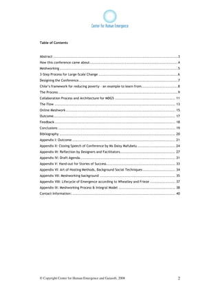 Table of Contents



Abstract ...................................................................................................3
How this conference came about......................................................................4
Meshworking ..............................................................................................5
3-Step Process for Large-Scale Change ...............................................................6
Designing the Conference...............................................................................7
Chile’s framework for reducing poverty – an example to learn from.............................8
The Process ...............................................................................................9
Collaboration Process and Architecture for MDG5 ................................................ 11
The Flow ................................................................................................ 13
Online Meshwork ....................................................................................... 15
Outcome................................................................................................. 17
Feedback ................................................................................................ 18
Conclusions ............................................................................................. 19
Bibliography ............................................................................................ 20
Appendix I: Outcome .................................................................................. 21
Appendix II: Closing Speech of Conference by Ms Daisy Mafubelu .............................. 24
Appendix III: Reflection by Designers and Facilitators............................................ 27
Appendix IV: Draft Agenda............................................................................ 31
Appendix V: Hand-out for Stories of Success....................................................... 33
Appendix VI: Art of Hosting Methods, Background Social Techniques .......................... 34
Appendix VII: Meshworking background ............................................................ 35
Appendix VIII: Lifecycle of Emergence according to Wheatley and Frieze .................... 37
Appendix IX: Meshworking Process & Integral Model ............................................. 38
Contact Information: .................................................................................. 40




© Copyright Center for Human Emergence and Gaiasoft, 2008                                                  2
 