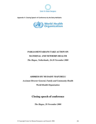 Appendix II: Closing Speech of Conference by Ms Daisy Mafubelu




               PARLIAMENTARIANS TAKE ACTION ON

                 MATERNAL AND NEWBORN HEALTH

               The Hague, Netherlands, 26-28 November 2008




                   ADDRESS BY MS DAISY MAFUBELU

        Assistant Director General, Family and Community Health

                            World Health Organization




                     Closing speech of conference

                          The Hague, 28 November 2008




© Copyright Center for Human Emergence and Gaiasoft, 2008         24
 