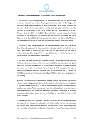 Excellencies, Honourable Members of Parliament, ladies and gentlemen,


1. This has been a truly inspiring meeting. I am very pleased to see that this WHO initiative
to improve maternal and newborn health gained momentum here in The Hague. The
initiative to work more closely with you, Honourable Members of Parliament, was launched
last year with the first parliamentarian meeting that took place in London upon the
invitation of the parliament of the United Kingdom and the Commonwealth Secretariat.
This year, it continued here in the Staten-Generaal and we are extremely grateful to the
Parliament of the Netherlands for having hosted this important conference. My special
thanks go to Ms Chantal Gill'ard whose personal commitment and charming facilitation of
this meeting made us all feel at home here in this historic assembly room in The Hague.


2. I also want to thank our second partner, the Inter-parliamentary Union and its Secretary-
General Mr Anders Johnsson for their cooperation and support, and in particular Ms Kareen
Jabre, who helped us during the last three days to stay focused on the role of
parliamentarians and the scope of their responsibilities when we looked at how we can
ensure maternal and newborn health for everyone.


3. And there are more partners who have been helping. I would like to thank the Dutch
ministers and parliamentarians who have been grabbed by Chantal's spirit and special
thanks goes to Minister Bert Koenders for his support and commitment to make a difference
for women and newborn in countries and to Minister Ab Klink for pushing the issue of
maternal and newborn health on the global level. I want to thank UNICEF, UNFPA, the
World Bank, as well as the international and Dutch NGOs for their active participation in
this meeting.


My thanks certainly also go to Meshwork for bringing together the elements for the road
map and parliamentary action, and in particular to Ms Anne-Marie Voorhoeve, who stopped
us from only talking but forced us to put our heads together and work on concrete goals,
conditions and actions. Thank you very much. Last but not least, I want to say thank you to
each and every one of you, Honourable Members of Parliament, coming from 36 countries,
for your contribution, your support and your tireless fight for maternal and newborn health
in your countries.


4. I believe that this is just a beginning. I very much trust that that you will go back to your
countries with new ideas, a new action plan and the knowledge that you are not on your
own but that there are many fellow lawmakers who are striving for the same goals and are
often facing the same obstacles. And that many institutions from civil society as well as the




© Copyright Center for Human Emergence and Gaiasoft, 2008                                    25
 