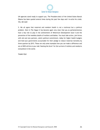 UN agencies stand ready to support you. The President-elect of the United States Barack
Obama has been quoted several times during the past few days and I re-echo his credo:
YES, WE CAN!


5. We all agree that maternal and newborn health is not a technical but a political
problem. Here in The Hague it has become again very clear that you as parliamentarians
have a key role to play in the achievement of Millennium Development Goal 5 and the
prevention of the needless deaths of mothers and babies. You must take action, join forces
with old and new partners, solicit political commitment, lobby for higher health budgets
and hold your governments accountable for their pledge to reduce maternal mortality by
three quarters by 2015. These are only some examples how you can make a difference and
we at WHO will be at your side "beating the drum" for the survival of mothers and newborns
everywhere in the world.


THANK YOU!




© Copyright Center for Human Emergence and Gaiasoft, 2008                              26
 