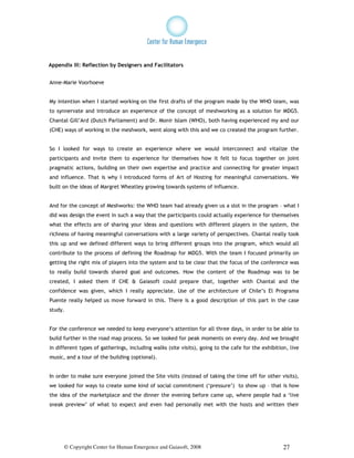 Appendix III: Reflection by Designers and Facilitators


Anne-Marie Voorhoeve


My intention when I started working on the first drafts of the program made by the WHO team, was
to synnervate and introduce an experience of the concept of meshworking as a solution for MDG5.
Chantal Gill’Ard (Dutch Parliament) and Dr. Monir Islam (WHO), both having experienced my and our
(CHE) ways of working in the meshwork, went along with this and we co created the program further.


So I looked for ways to create an experience where we would interconnect and vitalize the
participants and invite them to experience for themselves how it felt to focus together on joint
pragmatic actions, building on their own expertise and practice and connecting for greater impact
and influence. That is why I introduced forms of Art of Hosting for meaningful conversations. We
built on the ideas of Margret Wheatley growing towards systems of influence.


And for the concept of Meshworks: the WHO team had already given us a slot in the program – what I
did was design the event in such a way that the participants could actually experience for themselves
what the effects are of sharing your ideas and questions with different players in the system, the
richness of having meaningful conversations with a large variety of perspectives. Chantal really took
this up and we defined different ways to bring different groups into the program, which would all
contribute to the process of defining the Roadmap for MDG5. With the team I focused primarily on
getting the right mix of players into the system and to be clear that the focus of the conference was
to really build towards shared goal and outcomes. How the content of the Roadmap was to be
created, I asked them if CHE & Gaiasoft could prepare that, together with Chantal and the
confidence was given, which I really appreciate. Use of the architecture of Chile’s El Programa
Puente really helped us move forward in this. There is a good description of this part in the case
study.


For the conference we needed to keep everyone‘s attention for all three days, in order to be able to
build further in the road map process. So we looked for peak moments on every day. And we brought
in different types of gatherings, including walks (site visits), going to the cafe for the exhibition, live
music, and a tour of the building (optional).


In order to make sure everyone joined the Site visits (instead of taking the time off for other visits),
we looked for ways to create some kind of social commitment (‘pressure’) to show up – that is how
the idea of the marketplace and the dinner the evening before came up, where people had a ‘live
sneak preview’ of what to expect and even had personally met with the hosts and written their




      © Copyright Center for Human Emergence and Gaiasoft, 2008                                     27
 