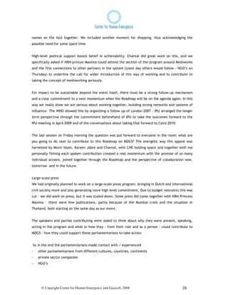 names on the lists together. We included another moment for shopping, thus acknowledging the
possible need for some spare time


High-level political support boosts belief in achievability. Chantal did great work on this, and we
specifically asked if HRH princes Maxima could attend the section of the program around Meshworks
and the first connections to other partners in the system ((next day others would follow - NGO’s on
Thursday) to underline the call for wider introduction of this way of working and to contribute to
taking the concept of meshworking seriously.


For impact to be sustainable beyond the event itself, there must be a strong follow-up mechanism
and a clear commitment to a next momentum when the Roadmap will be on the agenda again. In this
way we really show we are serious about working together, building strong networks and systems of
influence. The WHO showed this by organizing a follow up of London 2007 - IPU arranged the longer
term perspective through the commitment beforehand of IPU to take the outcomes forward to the
IPU meeting in April 2009 and of the conversations about taking that forward to Cairo 2010.


The last session on Friday morning the question was put forward to everyone in the room: what are
you going to do next to contribute to this Roadmap on MDG5? The energetic way this appeal was
harvested by Monir Islam, Kareen Jabre and Chantal, with CHE holding space and together with me
personally filming each spoken contribution created a real momentum with the promise of so many
individual actions, joined together through the Roadmap and the perspective of collaboration now,
tomorrow and in the future.


Large-scale press
We had originally planned to work on a large-scale press program, bringing in Dutch and international
civil society more and also generating more high level commitment. Due to budget restraints this was
cut – we did work on press, but it was scaled down. Some press did come together with HRH Princess
Maxima – there were few publications, partly because of the Mumbai crisis and the situation in
Thailand, both starting on the same day as our event.


The speakers and parties contributing were asked to think about why they were present, speaking,
acting in the program and what or how they - from their role and as a person - could contribute to
MDG5 - how they could support these parliamentarians to take action.


So in the end the parliamentarians made contact with / experienced
-   other parliamentarians from different cultures, countries, continents
-   private sector companies
-   NGO’s




     © Copyright Center for Human Emergence and Gaiasoft, 2008                                28
 