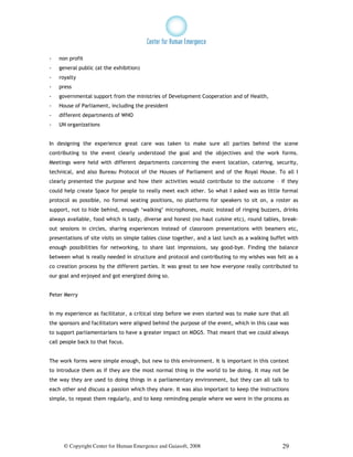 -   non profit
-   general public (at the exhibition)
-   royalty
-   press
-   governmental support from the ministries of Development Cooperation and of Health,
-   House of Parliament, including the president
-   different departments of WHO
-   UN organizations


In designing the experience great care was taken to make sure all parties behind the scene
contributing to the event clearly understood the goal and the objectives and the work forms.
Meetings were held with different departments concerning the event location, catering, security,
technical, and also Bureau Protocol of the Houses of Parliament and of the Royal House. To all I
clearly presented the purpose and how their activities would contribute to the outcome – if they
could help create Space for people to really meet each other. So what I asked was as little formal
protocol as possible, no formal seating positions, no platforms for speakers to sit on, a roster as
support, not to hide behind, enough ‘walking’ microphones, music instead of ringing buzzers, drinks
always available, food which is tasty, diverse and honest (no haut cuisine etc), round tables, break-
out sessions in circles, sharing experiences instead of classroom presentations with beamers etc,
presentations of site visits on simple tables close together, and a last lunch as a walking buffet with
enough possibilities for networking, to share last impressions, say good-bye. Finding the balance
between what is really needed in structure and protocol and contributing to my wishes was felt as a
co creation process by the different parties. It was great to see how everyone really contributed to
our goal and enjoyed and got energized doing so.


Peter Merry


In my experience as facilitator, a critical step before we even started was to make sure that all
the sponsors and facilitators were aligned behind the purpose of the event, which in this case was
to support parliamentarians to have a greater impact on MDG5. That meant that we could always
call people back to that focus.


The work forms were simple enough, but new to this environment. It is important in this context
to introduce them as if they are the most normal thing in the world to be doing. It may not be
the way they are used to doing things in a parliamentary environment, but they can all talk to
each other and discuss a passion which they share. It was also important to keep the instructions
simple, to repeat them regularly, and to keep reminding people where we were in the process as




      © Copyright Center for Human Emergence and Gaiasoft, 2008                                 29
 