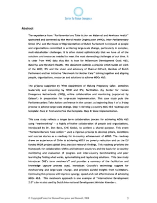 Abstract

    The experience from “Parliamentarians Take Action on Maternal and Newborn Health”
    sponsored and convened by the World Health Organization (WHO), Inter Parliamentary
    Union (IPU) and the House of Representatives of Dutch Parliament is relevant to people
    and organizations committed to achieving large-scale change, particularly in complex,
    multi-stakeholder challenges. It is often stated optimistically that we have all of the
    solutions and resources needed to meet the most demanding challenges of our time. It
    is clear from WHO data that this is true for Millennium Development Goals 4&5,
    Maternal and Newborn Health. This document outlines a process which builds on work
    of the WHO, IPU and the vision and advocacy of Chantal Gill’ard, Member of Dutch
    Parliament and her initiative “Meshwork for Mother Care” brining together and aligning
    people, organizations, resources and solutions to achieve MDGs 4&5.


    The process supported by WHO Department of Making Pregnancy Safer, combines
    leadership and convening by WHO and IPU, facilitation (by Center for Human
    Emergence Netherlands (CHE)), online collaboration and monitoring (supported by
    Gaiasoft) in preparation for large-scale implementation. This case study puts the
    Parliamentarians Take Action conference in the context as beginning Step 1 of a 3-step
    process to achieve large-scale change. Step 1: Develop a country MDG 4&5 roadmap and
    template; Step 2: Test and refine that template. Step 3: Scale implementation.


    This case study reflects a longer term collaboration process for achieving MDGs 4&5
    using “meshworking” – a highly effective collaboration of people and organizations,
    introduced by Dr. Don Beck, CHE Global, to achieve a shared purpose. This event
    “Parliamentarians Take Action!” used a rigorous process to develop pillars, conditions
    and success stories as a roadmap for in-country achievement of MDG5. The roadmap
    draws on experience of Chile in achieving MDG1 on poverty reduction and on the EU
    funded MIDIR project global best practice research findings. This roadmap provides the
    framework for collaboration within and between countries and the basis for in-country
    monitoring and evaluation of progress and inter-country benchmarking and peer
    learning by finding what works, systematizing and replicating solutions. This case study
    introduces CHE’s term meshwork™i and provides a summary of the facilitation and
    knowledge capture process used, introduces Gaiasoft’s technology support for
    meshworking and large-scale change, and provides candid insights from facilitators.
    Continuing this process will improve synergy, speed and cost effectiveness of achieving
    MDGs 4&5.     This meshwork approach is one example of “International Development
    2.0” a term also used by Dutch International Development Minister Koenders.




    © Copyright Center for Human Emergence and Gaiasoft, 2008                             3
 