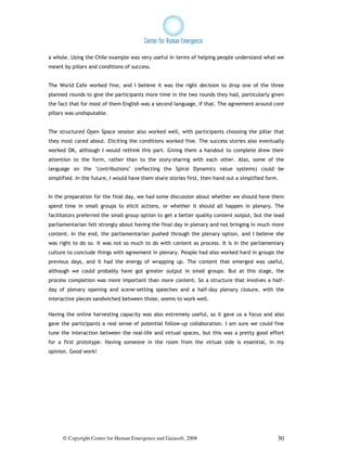 a whole. Using the Chile example was very useful in terms of helping people understand what we
meant by pillars and conditions of success.


The World Cafe worked fine, and I believe it was the right decision to drop one of the three
planned rounds to give the participants more time in the two rounds they had, particularly given
the fact that for most of them English was a second language, if that. The agreement around core
pillars was undisputable.


The structured Open Space session also worked well, with participants choosing the pillar that
they most cared about. Eliciting the conditions worked fine. The success stories also eventually
worked OK, although I would rethink this part. Giving them a handout to complete drew their
attention to the form, rather than to the story-sharing with each other. Also, some of the
language on the "contributions" (reflecting the Spiral Dynamics value systems) could be
simplified. In the future, I would have them share stories first, then hand out a simplified form.


In the preparation for the final day, we had some discussion about whether we should have them
spend time in small groups to elicit actions, or whether it should all happen in plenary. The
facilitators preferred the small group option to get a better quality content output, but the lead
parliamentarian felt strongly about having the final day in plenary and not bringing in much more
content. In the end, the parliamentarian pushed through the plenary option, and I believe she
was right to do so. It was not so much to do with content as process. It is in the parliamentary
culture to conclude things with agreement in plenary. People had also worked hard in groups the
previous days, and it had the energy of wrapping up. The content that emerged was useful,
although we could probably have got greater output in small groups. But at this stage, the
process completion was more important than more content. So a structure that involves a half-
day of plenary opening and scene-setting speeches and a half-day plenary closure, with the
interactive pieces sandwiched between those, seems to work well.

Having the online harvesting capacity was also extremely useful, as it gave us a focus and also
gave the participants a real sense of potential follow-up collaboration. I am sure we could fine
tune the interaction between the real-life and virtual spaces, but this was a pretty good effort
for a first prototype. Having someone in the room from the virtual side is essential, in my
opinion. Good work!




      © Copyright Center for Human Emergence and Gaiasoft, 2008                                  30
 