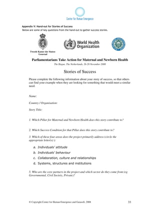 Appendix V: Hand-out for Stories of Success
Below are some of key questions from the hand-out to gather success stories.




       Tweede Kamer der Staten-
              Generaal

        Parliamentarians Take Action for Maternal and Newborn Health
                             The Hague, The Netherlands, 26-28 November 2008


                                      Stories of Success
      Please complete the following information about your story of success, so that others
      can find your example when they are looking for something that would meet a similar
      need.


      Name:

      Country / Organisation:

      Story Title:


      1. Which Pillar for Maternal and Newborn Health does this story contribute to?


      2. Which Success Condition for that Pillar does this story contribute to?

      3. Which of these four areas does the project primarily address (circle the
      appropriate letter(s) ):

          a. Individuals’ attitude
          b. Individuals’ behaviour
          c. Collaboration, culture and relationships
          d. Systems, structures and institutions

      5. Who are the core partners in the project and which sector do they come from (eg
      Governmental, Civil Society, Private)?




      © Copyright Center for Human Emergence and Gaiasoft, 2008                            33
 