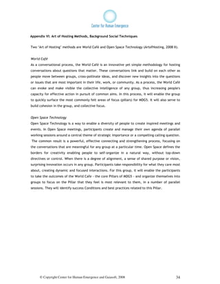 Appendix VI: Art of Hosting Methods, Background Social Techniques


Two ‘Art of Hosting’ methods are World Café and Open Space Technology (ArtofHosting, 2008 II).


World Café
As a conversational process, the World Café is an innovative yet simple methodology for hosting
conversations about questions that matter. These conversations link and build on each other as
people move between groups, cross-pollinate ideas, and discover new insights into the questions
or issues that are most important in their life, work, or community. As a process, the World Café
can evoke and make visible the collective intelligence of any group, thus increasing people's
capacity for effective action in pursuit of common aims. In this process, it will enable the group
to quickly surface the most commonly felt areas of focus (pillars) for MDG5. It will also serve to
build cohesion in the group, and collective focus.


Open Space Technology
Open Space Technology is a way to enable a diversity of people to create inspired meetings and
events. In Open Space meetings, participants create and manage their own agenda of parallel
working sessions around a central theme of strategic importance or a compelling calling question.
The common result is a powerful, effective connecting and strengthening process, focusing on
the conversations that are meaningful for any group at a particular time. Open Space defines the
borders for creativity enabling people to self-organize in a natural way, without top-down
directives or control. When there is a degree of alignment, a sense of shared purpose or vision,
surprising innovation occurs in any group. Participants take responsibility for what they care most
about, creating dynamic and focused interactions. For this group, it will enable the participants
to take the outcomes of the World Cafe - the core Pillars of MDG5 - and organize themselves into
groups to focus on the Pillar that they feel is most relevant to them, in a number of parallel
sessions. They will identify success Conditions and best practices related to this Pillar.




      © Copyright Center for Human Emergence and Gaiasoft, 2008                                 34
 