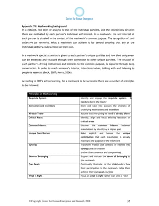Appendix VII: Meshworking background
In a network, the level of analysis is that of the individual partners, and the connections between
them are motivated by each partner’s individual self-interest. In a meshwork, the self-interest of
each partner is situated in the context of the meshwork’s common purpose. The recognition of, and
collective (or network). What a meshwork can achieve is far beyond anything that any of the
individual partners could achieve on their own.


In a meshwork special attention is given to each partner’s unique qualities and how their uniqueness
can be enhanced and vitalized through their connection to other unique partners. The relation of
each partner’s driving motivations and interests to the common purpose, is explored through deep
conversation. In order to reach someone’s interior, intentions/values, talking with and listening to
people is essential (Beck, 2007; Merry, 2006).


According to CHE’s action learning, for a meshwork to be successful there are a number of principles
to be followed:


      Principles of Meshworking
      Requisite System                                Identify and engage the requisite system.         Who
                                                      needs to be in the room?
      Motivation and Intentions                       Elicit and take into account the diversity of
                                                      underlying motivations and intentions
      Already There                                   Assume that everything we need is already there
      Critical Areas                                  Identify, align and focus existing resources on
                                                      critical areas
      Common Interest                                 Uncover      the     common   interest      between
                                                      stakeholders by identifying a higher goal
      Unique Contribution                             Make      explicit   and   honour   the      unique
                                                      contribution that each stakeholder is already
                                                      making to the purpose of the meshwork
      Synergy                                         Transform friction and conflicts of interest into
                                                      synergy and co-creation
                                                      (rather than consensus and compromise)
      Sense of Belonging                              Support and nurture the sense of belonging to
                                                      the meshwork
      Own Goals                                       Continually illustrate to the stakeholders how
                                                      their participation in the meshwork helps them
                                                      achieve their own goals/purpose
      What is Right                                   Focus on what is right rather than who is right




      © Copyright Center for Human Emergence and Gaiasoft, 2008                                       35
 