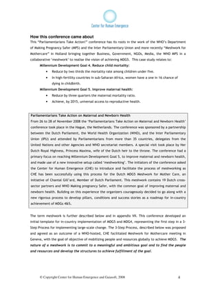 How this conference came about
This “Parliamentarians Take Action!” conference has its roots in the work of the WHO’s Department
of Making Pregnancy Safer (MPS) and the Inter Parliamentary Union and more recently “Meshwork for
Mothercare” in Holland bringing together Business, Government, NGOs, Media, the WHO MPS in a
collaborative ‘meshwork’ to realise the vision of achieving MDG5. This case study relates to:
      Millennium Development Goal 4. Reduce child mortality:
          •   Reduce by two thirds the mortality rate among children under five.
          •   In high-fertility countries in sub-Saharan Africa, women have a one in 16 chance of
              dying in childbirth.
      Millennium Development Goal 5. Improve maternal health:
          •   Reduce by three quarters the maternal mortality ratio.
          •   Achieve, by 2015, universal access to reproductive health.



Parliamentarians Take Action on Maternal and Newborn Health
From 26 to 28 of November 2008 the ‘Parliamentarians Take Action on Maternal and Newborn Health’
conference took place in the Hague, the Netherlands. The conference was sponsored by a partnership
between the Dutch Parliament, the World Health Organization (WHO), and the Inter Parliamentary
Union (IPU) and attended by Parliamentarians from more than 35 countries, delegates from the
United Nations and other Agencies and WHO secretariat members. A special visit took place by Her
Dutch Royal Highness, Princess Maxima, wife of the Dutch heir to the throne. The conference had a
primary focus on reaching Millennium Development Goal 5, to improve maternal and newborn health,
and made use of a new innovative setup called ‘meshworking’. The initiators of the conference asked
the Center for Human Emergence (CHE) to introduce and facilitate the process of meshworking as
CHE has been successfully using this process for the Dutch MDG5 Meshwork for Mother Care, an
initiative of Chantal Gill’ard, Member of Dutch Parliament. This meshwork contains 19 Dutch cross-
sector partners and WHO Making pregnancy Safer, with the common goal of improving maternal and
newborn health. Building on this experience the organizers courageously decided to go along with a
new rigorous process to develop pillars, conditions and success stories as a roadmap for in-country
achievement of MDGs 4&5.


The term meshwork is further described below and in appendix VII. This conference developed an
initial template for in-country implementation of MDG5 and MDG4, representing the first step in a 3-
Step Process for implementing large-scale change. The 3-Step Process, described below was proposed
and agreed as an outcome of a WHO-hosted, CHE facilitated Meshwork for Mothercare meeting in
Geneva, with the goal of objective of mobilizing people and resources globally to achieve MDG5. The
nature of a meshwork is to commit to a meaningful and ambitious goal and to find the people
and resources and develop the structures to achieve fulfillment of the goal.




      © Copyright Center for Human Emergence and Gaiasoft, 2008                                     4
 