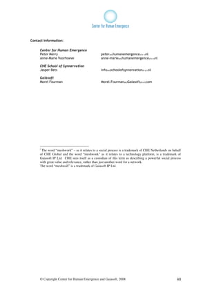 Contact Information:

     Center for Human Emergence
     Peter Merry                                peter(at)humanemergence(d o t)nl
     Anne-Marie Voorhoeve                       anne-marie(at)humanemergence(d o t)nl

     CHE School of Synnervation
     Jasper Bets                                info(at)schoolofsynnervation(d o t)nl

     Gaiasoft
     Morel Fourman                              Morel.Fourman(at)Gaiasoft(d o t)com




     i
      The word “meshwork” – as it relates to a social process is a trademark of CHE Netherlands on behalf
     of CHE Global and the word “meshwork” as it relates to a technology platform, is a trademark of
     Gaiasoft IP Ltd. CHE sees itself as a custodian of this term as describing a powerful social process
     with great value and relevance, rather than just another word for a network.
     The word “meshwall” is a trademark of Gaiasoft IP Ltd.




     © Copyright Center for Human Emergence and Gaiasoft, 2008                                        40
 