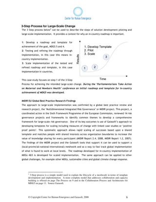 3-Step Process for Large-Scale Change
The 3 Step process below2 can be used to describe the steps of solution development piloting and
large-scale implementation. It provides a context for why an in-country roadmap is important.


1: Develop a roadmap and template for
achievement of the goal, MDGS 5 and 4.
2: Testing and refining the roadmap through
implementation, in this case this means in-
country implementation.
3: Scale implementation of the tested and
refined roadmap and template, in this case
implementation in countries.


This case study focuses on step 1 of the 3-Step
Process for achieving the intended large-scale change. During the ‘Parliamentarians Take Action
on Maternal and Newborn Health’ conference an initial roadmap and template for in-country
achievement of MDG5 was developed.


MIDIR EU Global Best Practice Research Findings
The approach to large-scale implementation was confirmed by a global best practice review and
research project, the "Multidimensional Integrated Risk Governance" or MIDIR project. This project, a
coordinated action in the Sixth Framework Programme of the European Commission, reviewed 14 risk
governance projects and frameworks to identify common themes to develop a comprehensive
framework for large-scale risk governance. One of its key outcomes is use of Gaiasoft’s approach to
developing templates for scaling including measures of change with linked case studies or ‘positive
proof points’. This systematic approach allows rapid scaling of successes based upon a shared
template and matches people with shared interests across organization boundaries to increase the
value of knowledge sharing for every participant (MIDIR Report 2.4, 2008, MIDIR Report 1.2, 2007).
The findings of the MIDIR project and the Gaiasoft tools that support it can be used to support a
(local-provincial-national-international) meshwork and as a way to fast track global implementation
of what is found to work at local levels. The roadmap developed for in-country implementation of
MDGs 4&5 is developed for scaled implementation. The same approach can be applied to other
global challenges, for example other MDGs, sustainable cities and global climate change response.




     2
      3-Step process is a simple model used to explain the lifecycle of a meshwork in terms of template
     development and implementation. A more complete model that addresses collaboration and capacity
     building is offered on page The Process on 9 and in the Collaboration Process and Architecture for
     MDG5 on page 11. Source Gaiasoft.




     © Copyright Center for Human Emergence and Gaiasoft, 2008                                       6
 