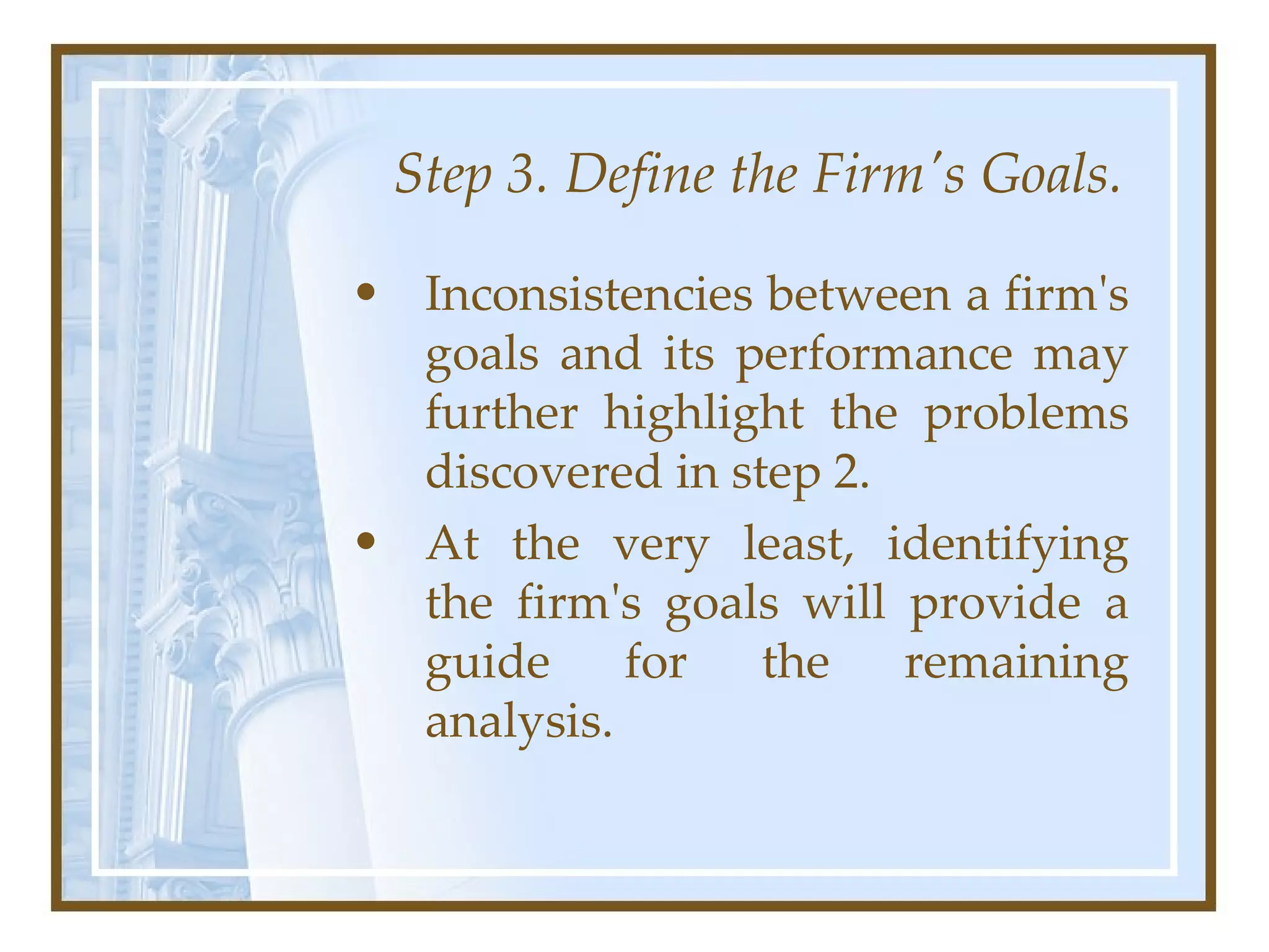 Step 3. Define the Firm's Goals. Inconsistencies between a firm's goals and its performance may further highlight the problems discovered in step 2.  At the very least, identifying the firm's goals will provide a guide for the remaining analysis.  
