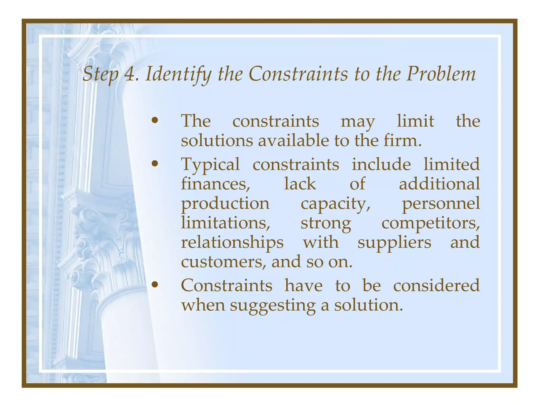 Step 4. Identify the Constraints to the Problem The constraints may limit the solutions available to the firm.  Typical constraints include limited finances, lack of additional production capacity, personnel limitations, strong competitors, relationships with suppliers and customers, and so on.  Constraints have to be considered when suggesting a solution.  