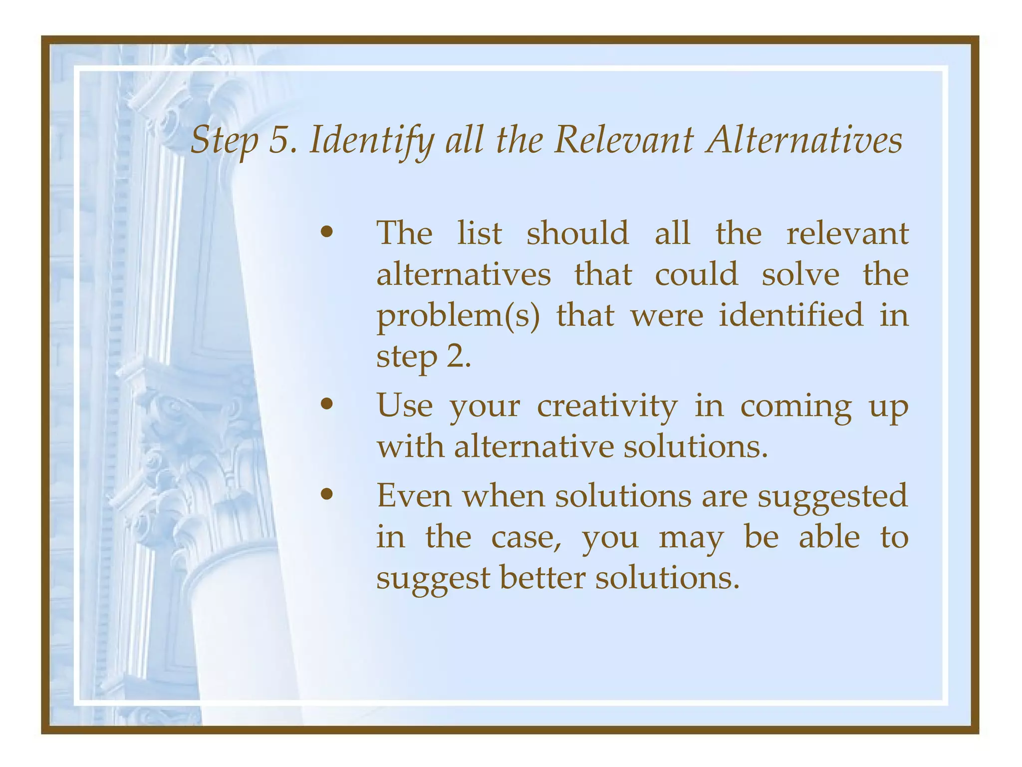 Step 5. Identify all the Relevant Alternatives The list should all the relevant alternatives that could solve the problem(s) that were identified in step 2.  Use your creativity in coming up with alternative solutions.  Even when solutions are suggested in the case, you may be able to suggest better solutions.  
