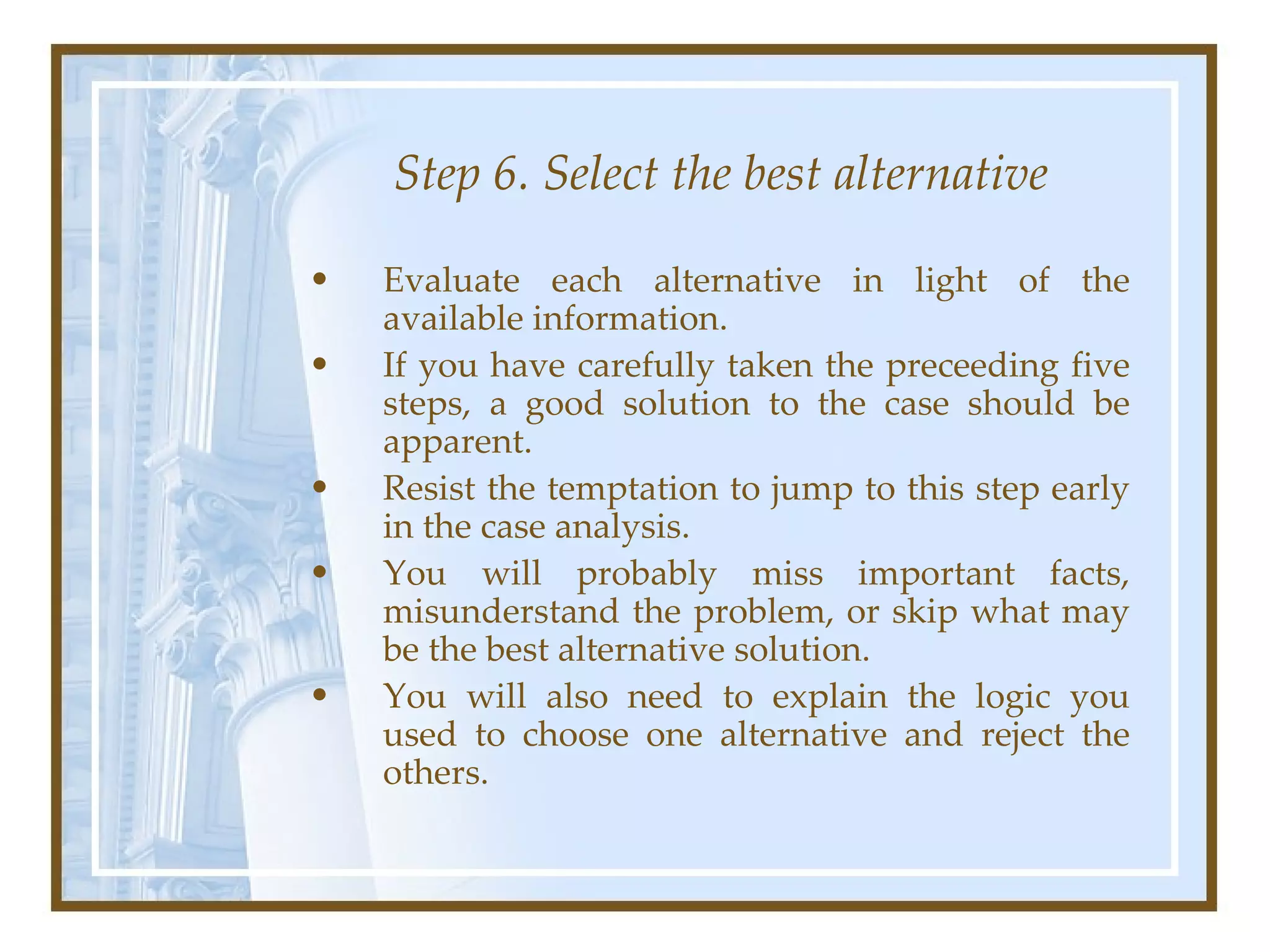Step 6. Select the best alternative Evaluate each alternative in light of the available information.  If you have carefully taken the preceeding five steps, a good solution to the case should be apparent.  Resist the temptation to jump to this step early in the case analysis.  You will probably miss important facts, misunderstand the problem, or skip what may be the best alternative solution.  You will also need to explain the logic you used to choose one alternative and reject the others.  