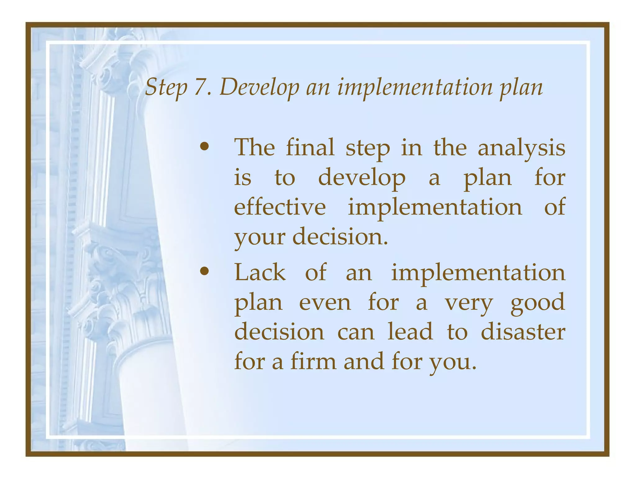Step 7. Develop an implementation plan The final step in the analysis is to develop a plan for effective implementation of your decision.  Lack of an implementation plan even for a very good decision can lead to disaster for a firm and for you.  