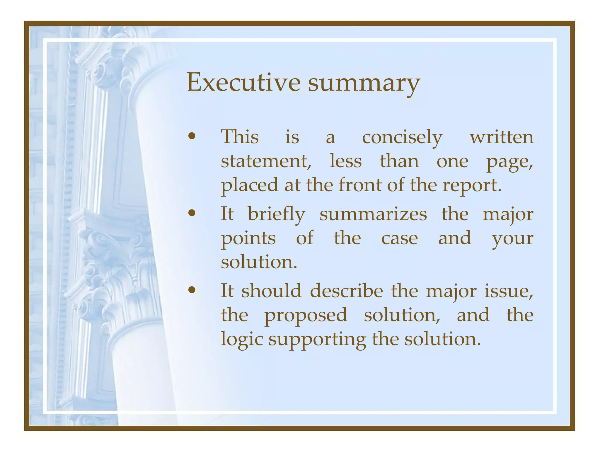 Executive summary This is a concisely written statement, less than one page, placed at the front of the report.  It briefly summarizes the major points of the case and your solution.  It should describe the major issue, the proposed solution, and the logic supporting the solution.  