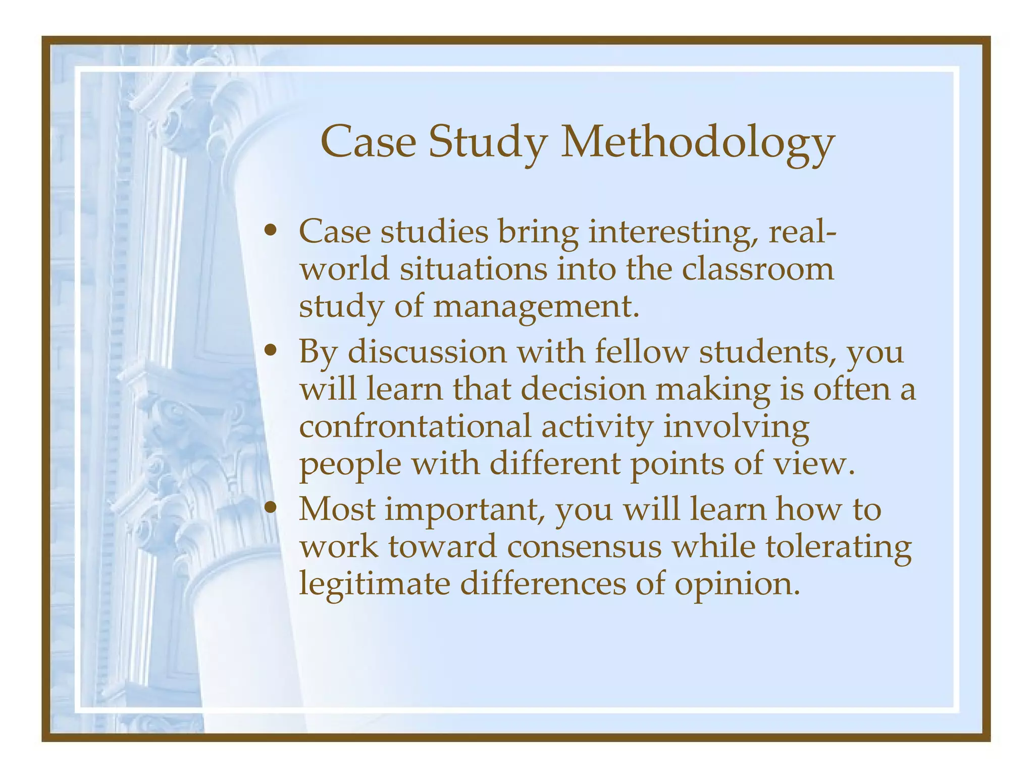 Case Study Methodology Case studies bring interesting, real-world situations into the classroom study of management.  By discussion with fellow students, you will learn that decision making is often a confrontational activity involving people with different points of view. Most important, you will learn how to work toward consensus while tolerating legitimate differences of opinion. 