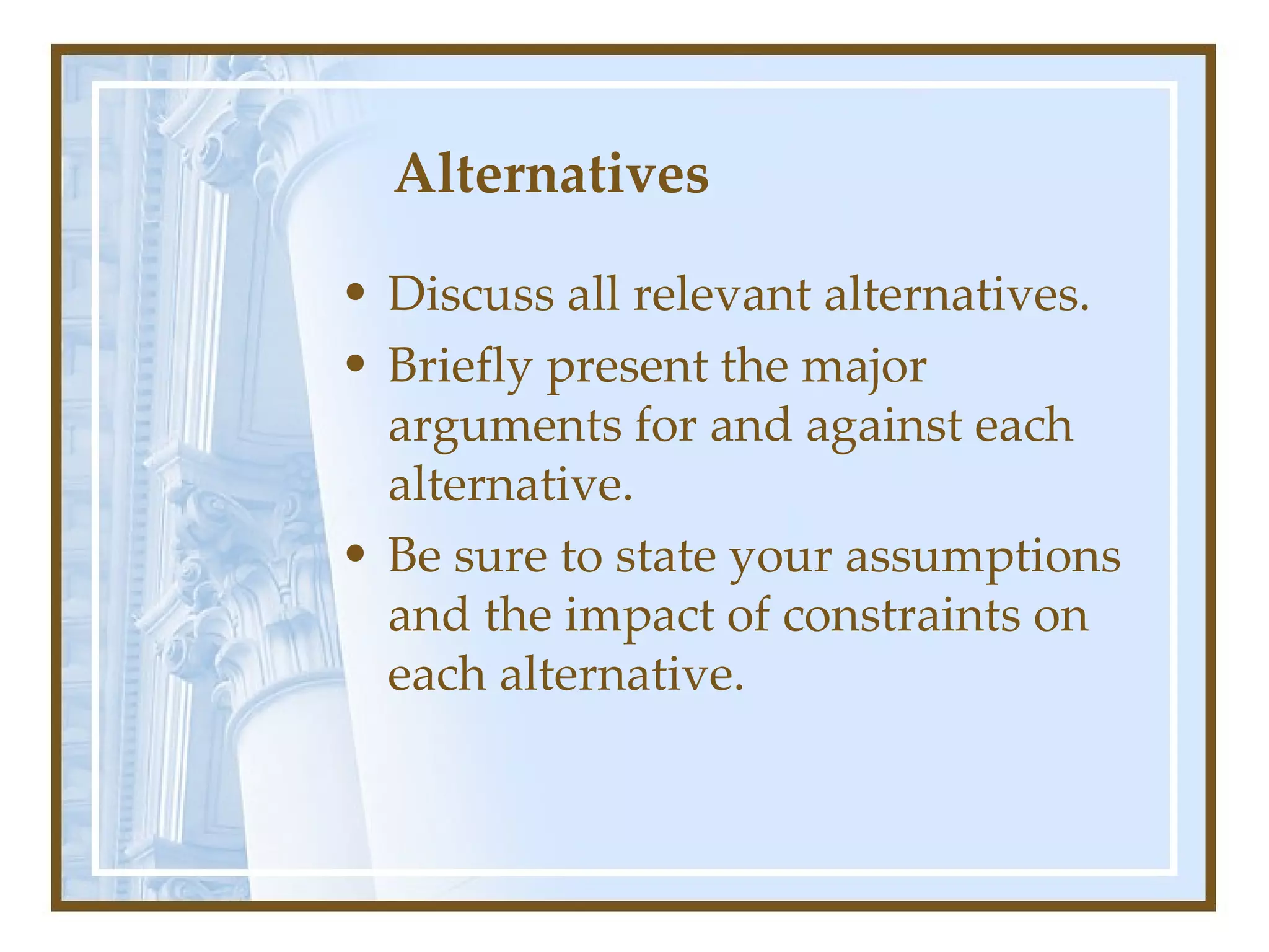 Alternatives  Discuss all relevant alternatives.  Briefly present the major arguments for and against each alternative.  Be sure to state your assumptions and the impact of constraints on each alternative.  