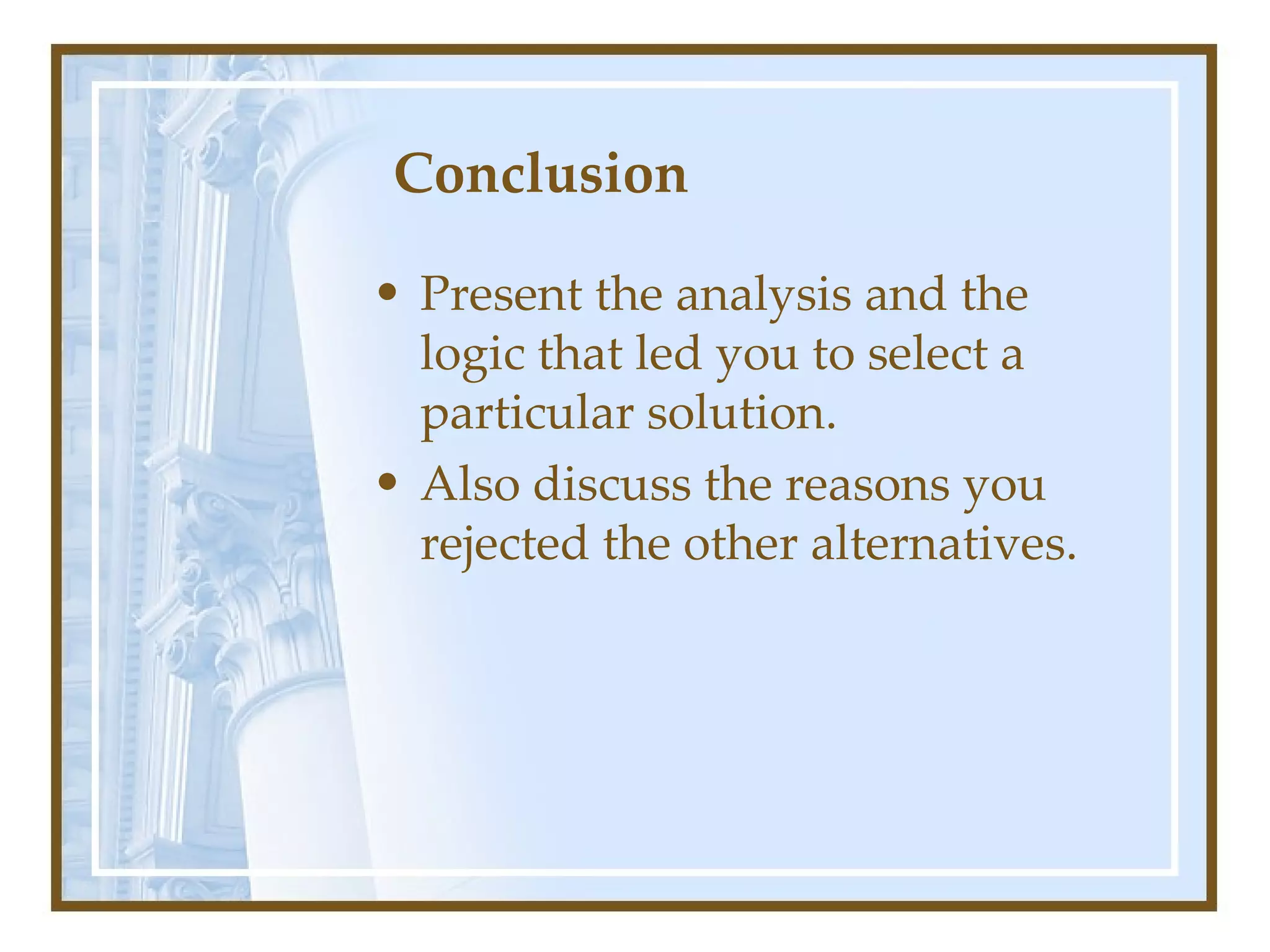 Conclusion  Present the analysis and the logic that led you to select a particular solution.  Also discuss the reasons you rejected the other alternatives.  