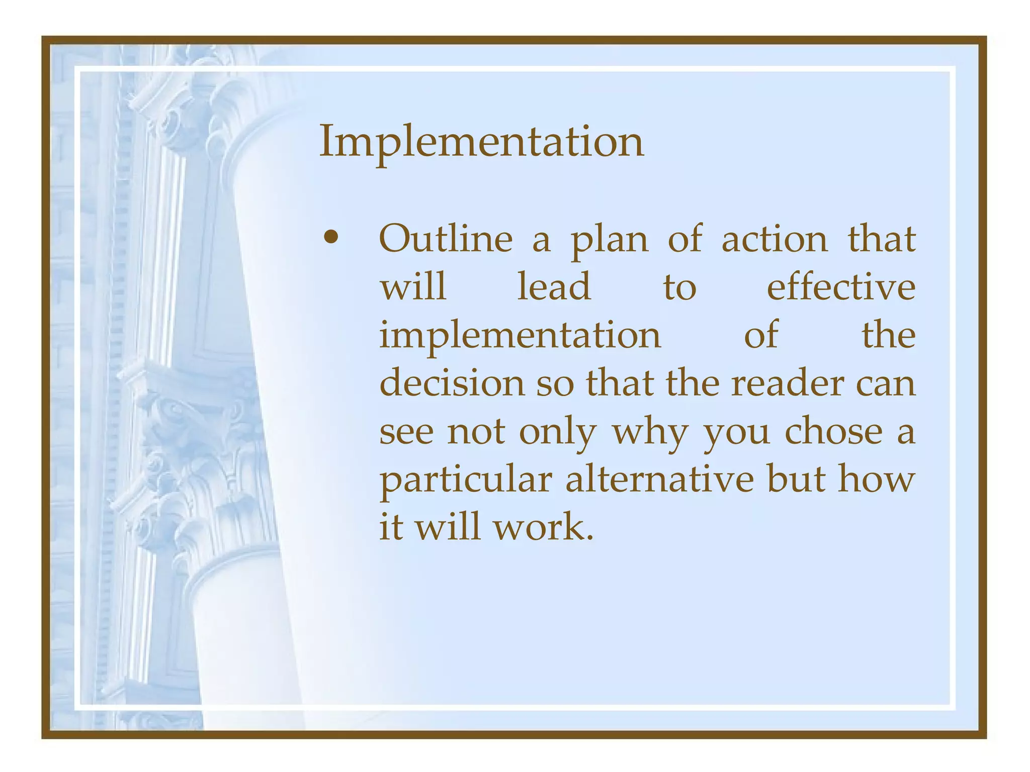 Implementation  Outline a plan of action that will lead to effective implementation of the decision so that the reader can see not only why you chose a particular alternative but how it will work.  