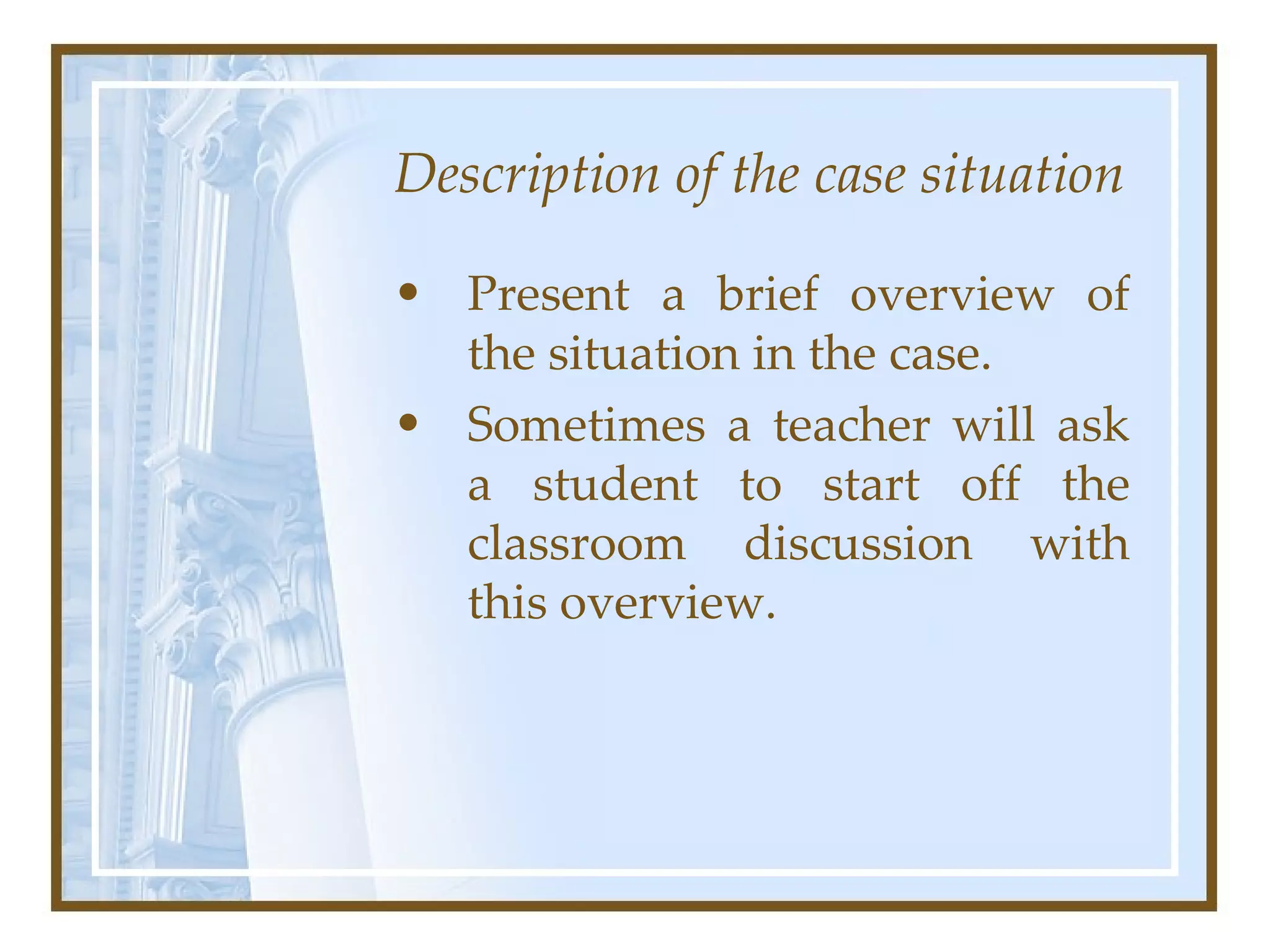 Description of the case situation Present a brief overview of the situation in the case.  Sometimes a teacher will ask a student to start off the classroom discussion with this overview.  
