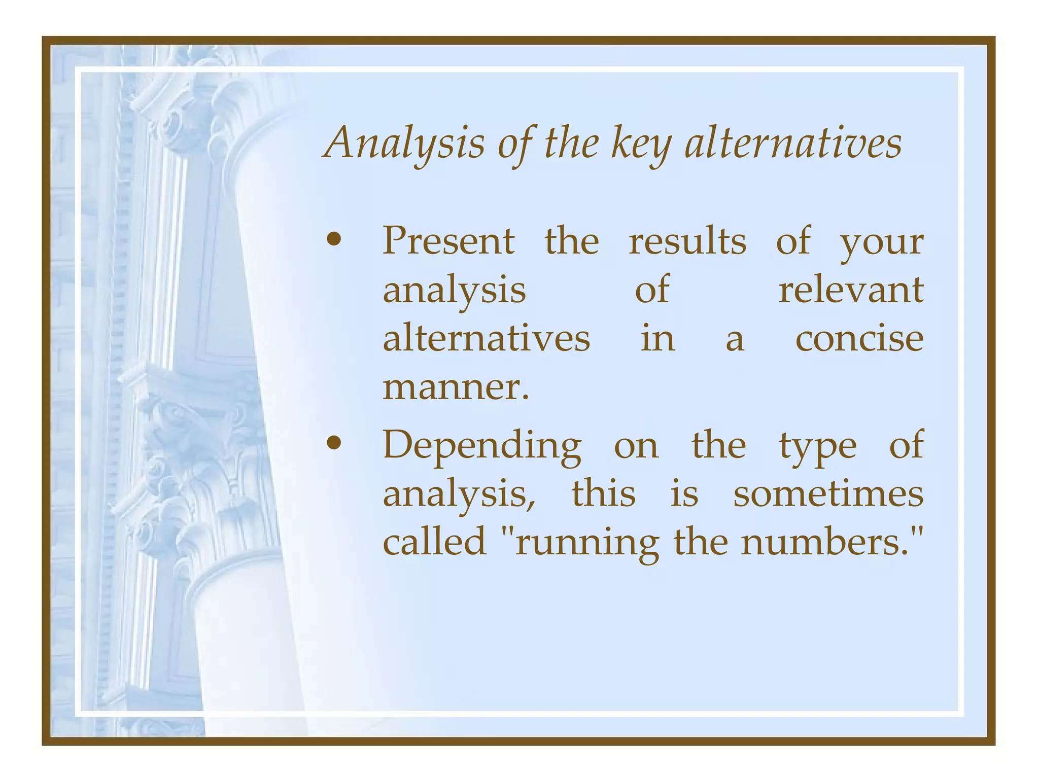Analysis of the key alternatives Present the results of your analysis of relevant alternatives in a concise manner.  Depending on the type of analysis, this is sometimes called &quot;running the numbers.&quot;  