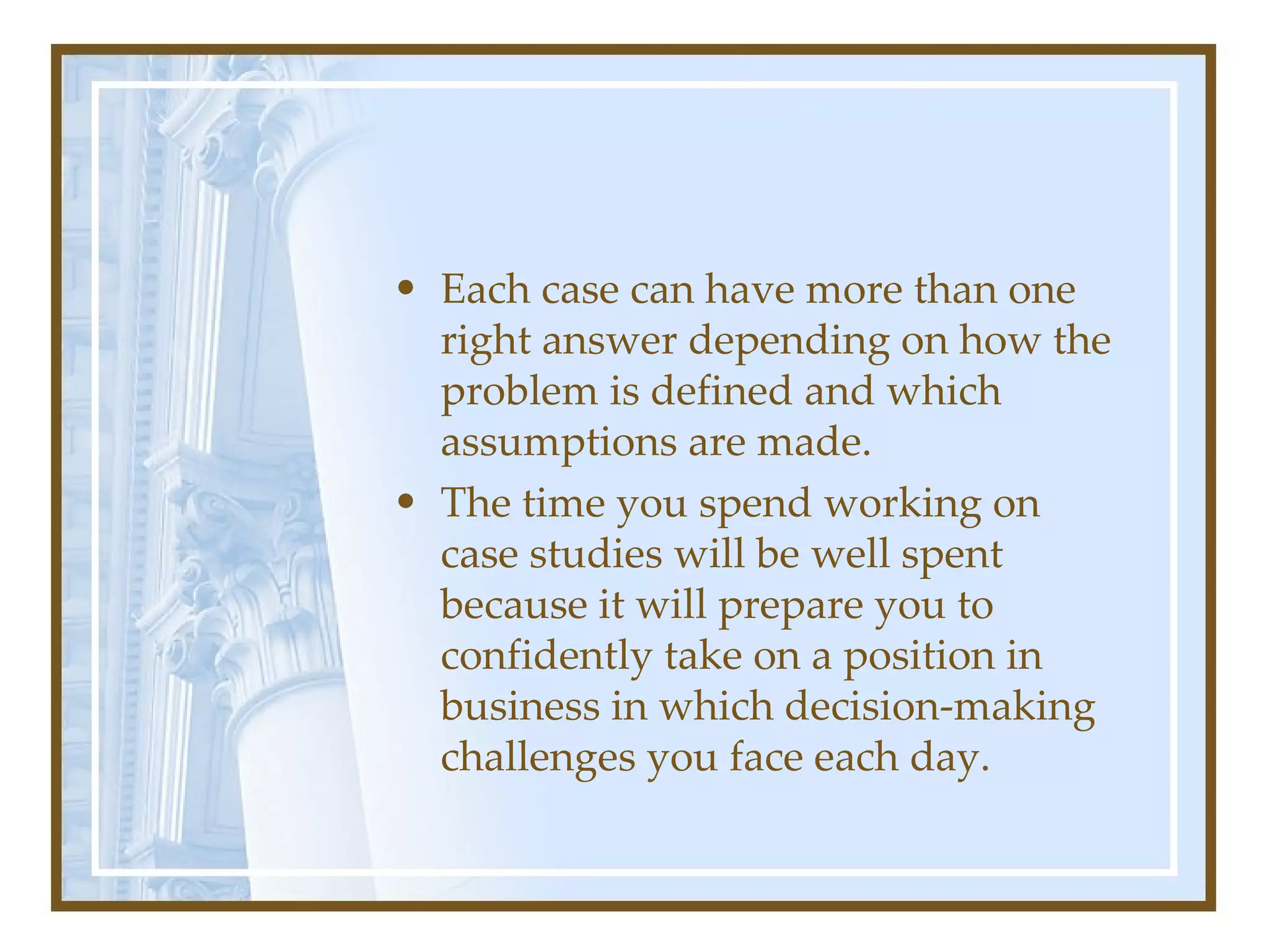 Each case can have more than one right answer depending on how the problem is defined and which assumptions are made.  The time you spend working on case studies will be well spent because it will prepare you to confidently take on a position in business in which decision-making challenges you face each day.  