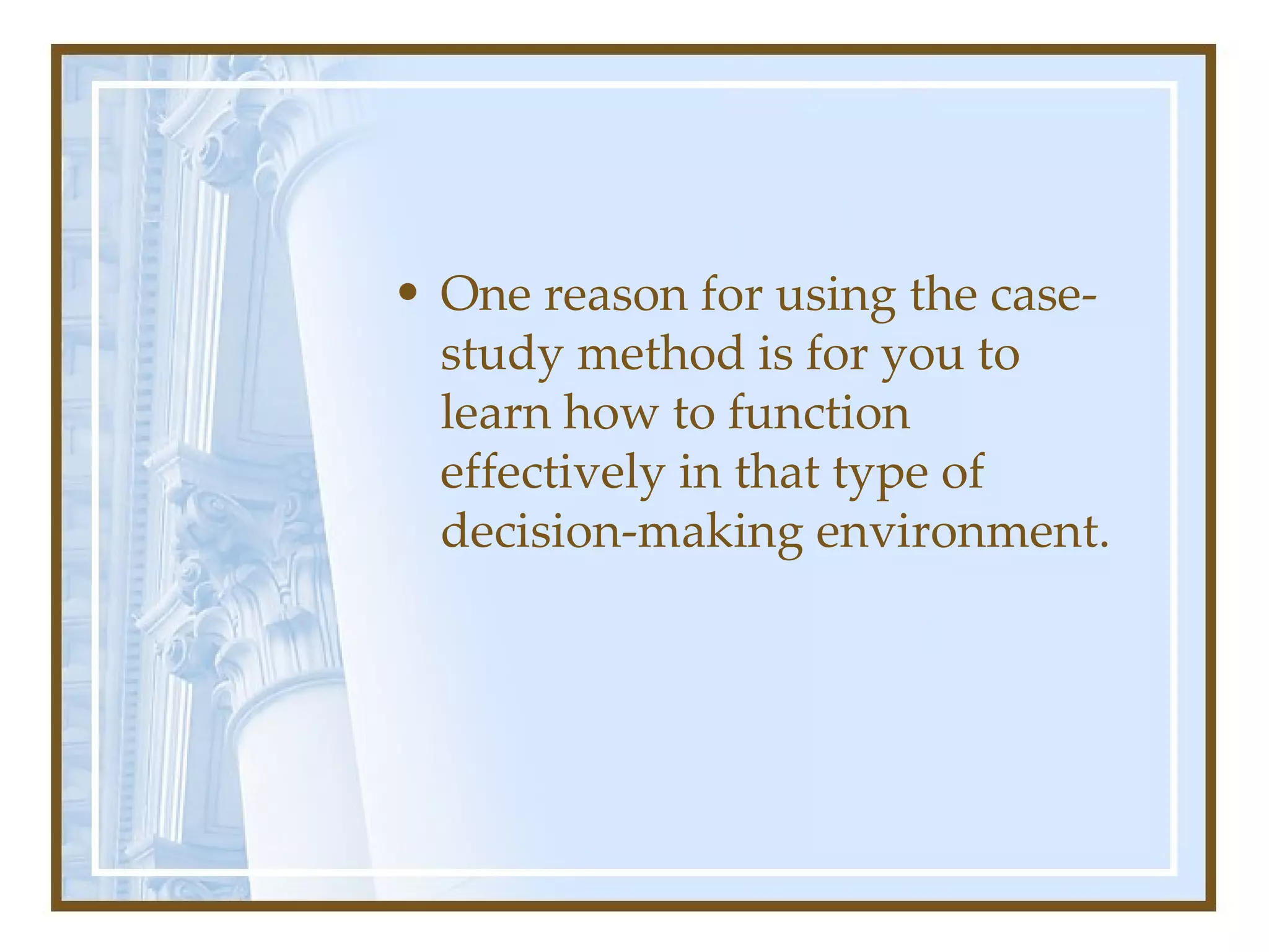 One reason for using the case-study method is for you to learn how to function effectively in that type of decision-making environment.  