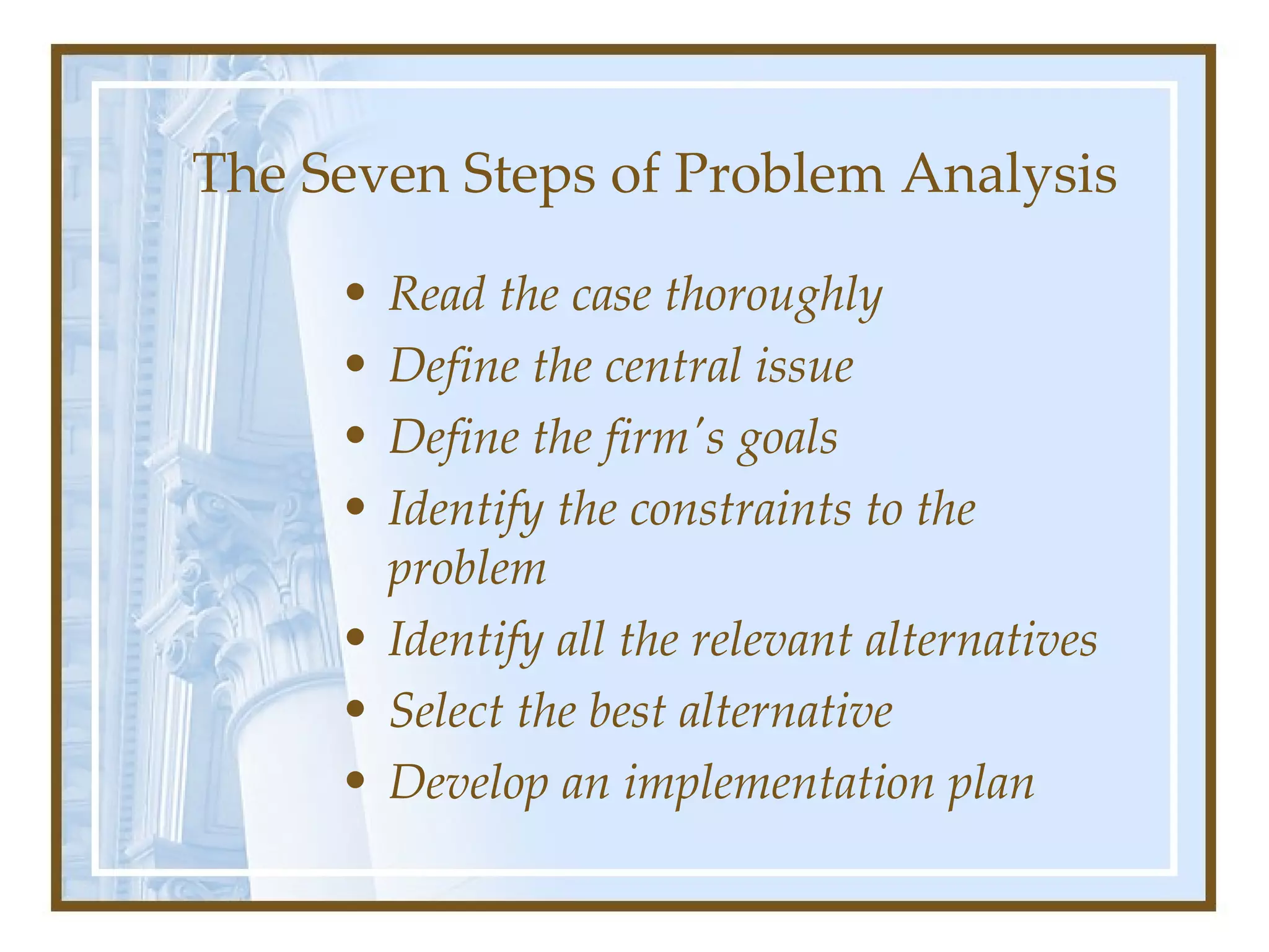 The Seven Steps of Problem Analysis Read the case thoroughly   Define the central issue   Define the firm's goals   Identify the constraints to the problem Identify all the relevant alternatives   Select the best alternative   Develop an implementation plan   