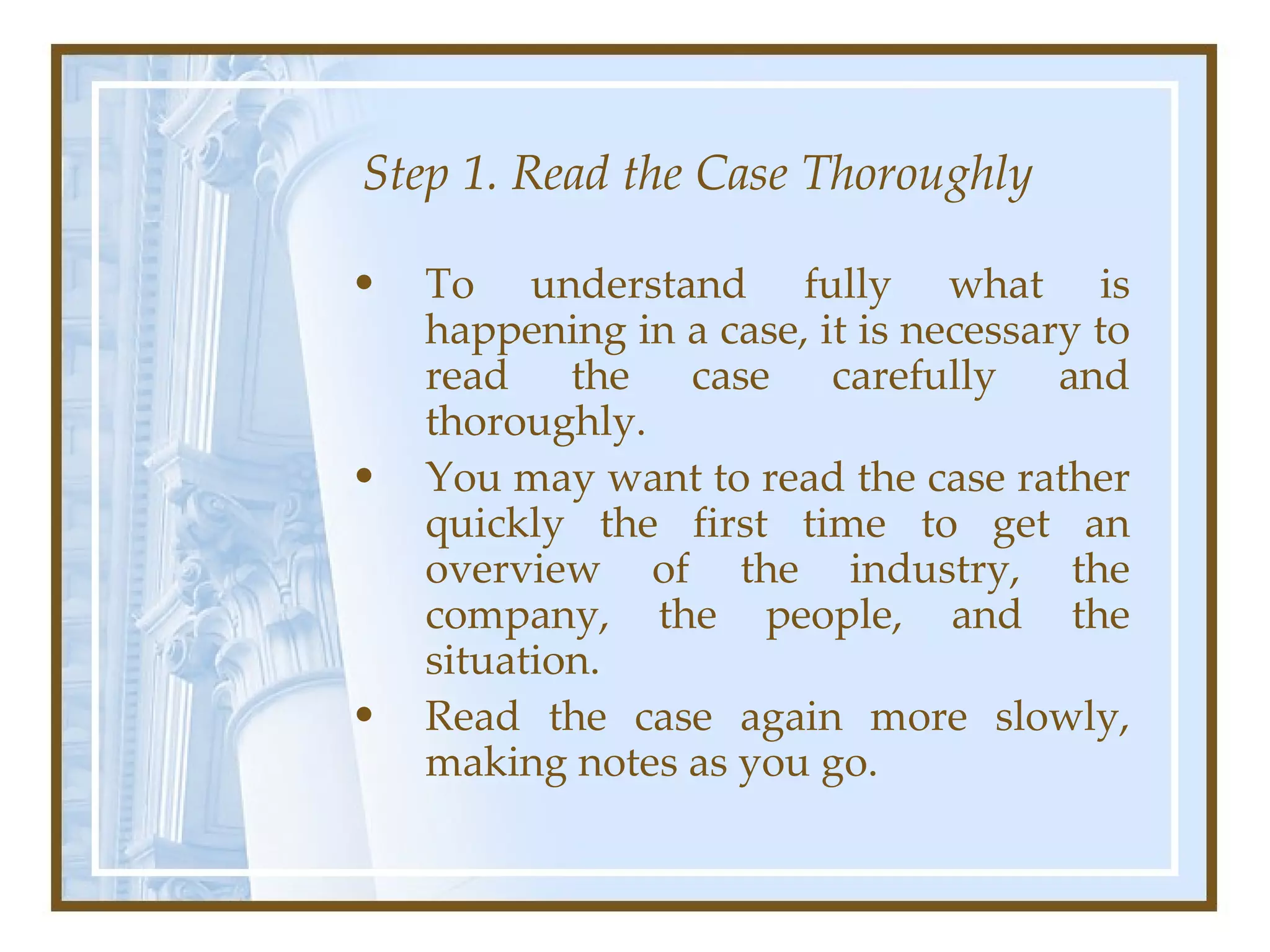 Step 1. Read the Case Thoroughly To understand fully what is happening in a case, it is necessary to read the case carefully and thoroughly.  You may want to read the case rather quickly the first time to get an overview of the industry, the company, the people, and the situation.  Read the case again more slowly, making notes as you go.  