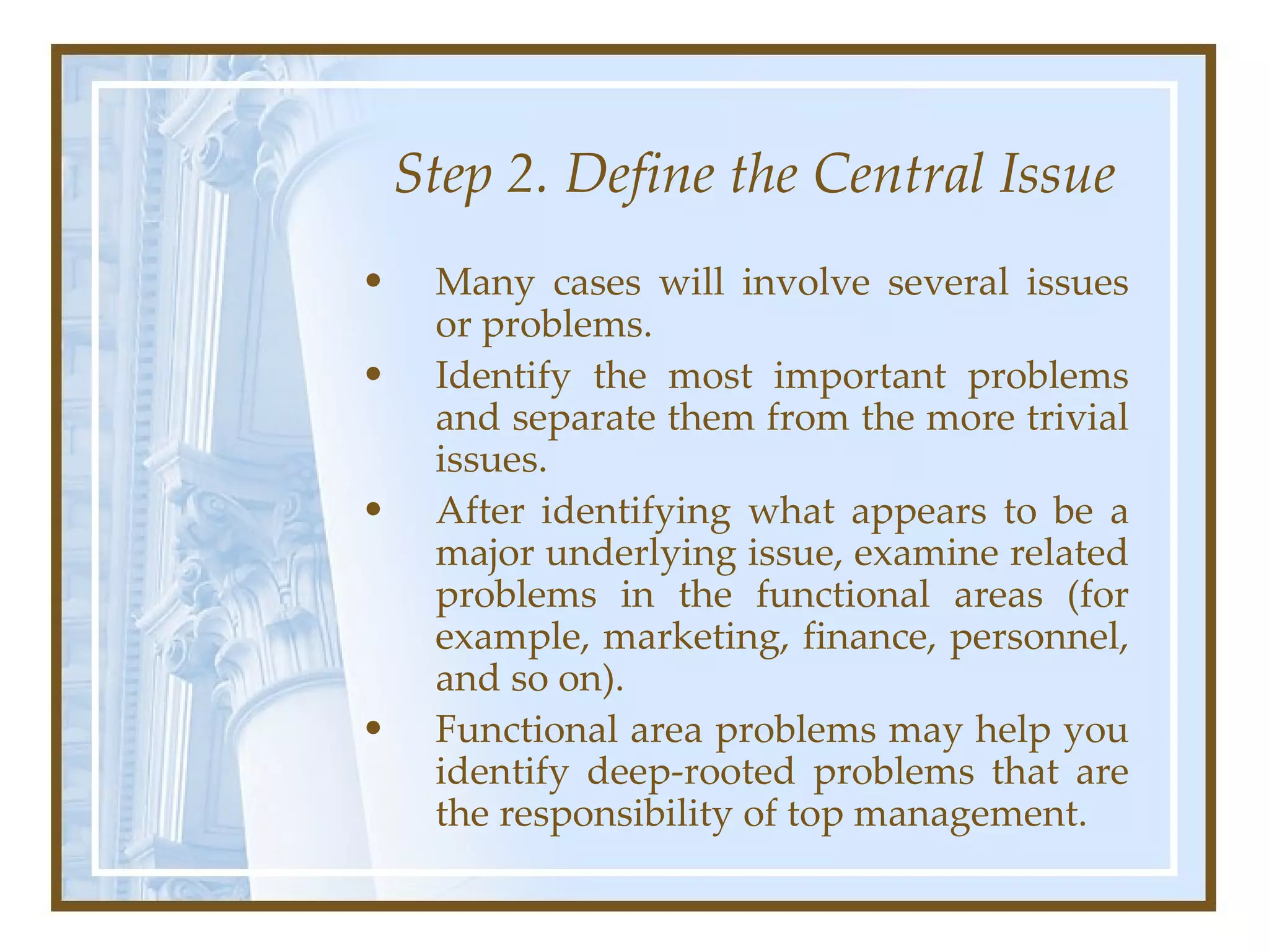 Step 2. Define the Central Issue Many cases will involve several issues or problems.  Identify the most important problems and separate them from the more trivial issues.  After identifying what appears to be a major underlying issue, examine related problems in the functional areas (for example, marketing, finance, personnel, and so on).  Functional area problems may help you identify deep-rooted problems that are the responsibility of top management.  