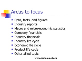 Areas to focus Data, facts, and figures Industry reports Macro and micro-economic statistics Company financials Industry financials Industry life cycle Economic life cycle Product life cycle  Other allied topic 