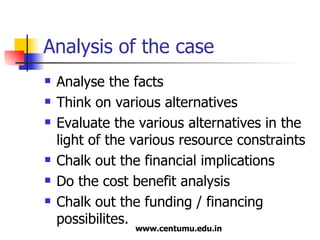 Analysis of the case Analyse the facts Think on various alternatives Evaluate the various alternatives in the light of the various resource constraints Chalk out the financial implications Do the cost benefit analysis Chalk out the funding / financing possibilites. 
